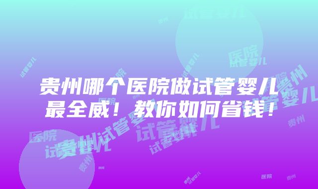 贵州哪个医院做试管婴儿最全威！教你如何省钱！