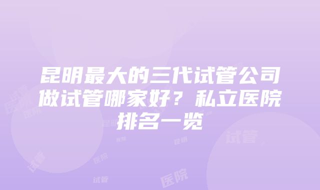 昆明最大的三代试管公司做试管哪家好？私立医院排名一览