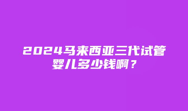 2024马来西亚三代试管婴儿多少钱啊？