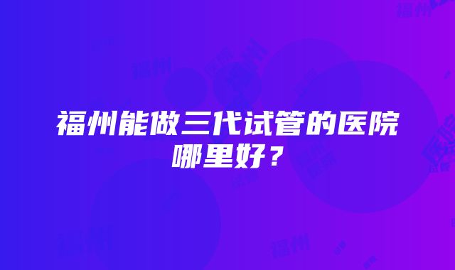 福州能做三代试管的医院哪里好？