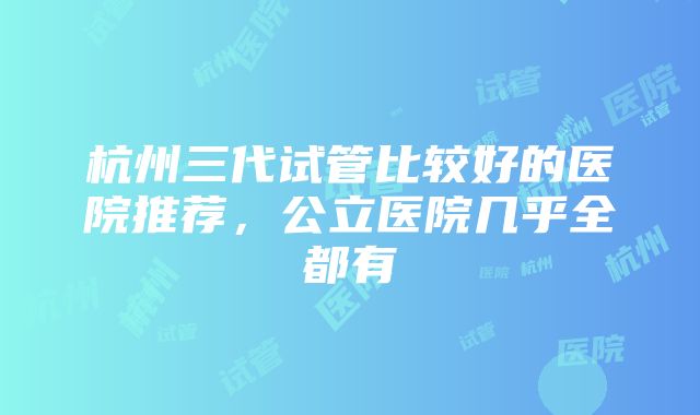 杭州三代试管比较好的医院推荐，公立医院几乎全都有