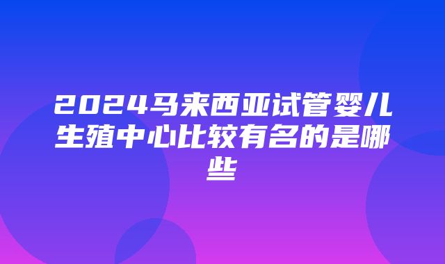 2024马来西亚试管婴儿生殖中心比较有名的是哪些