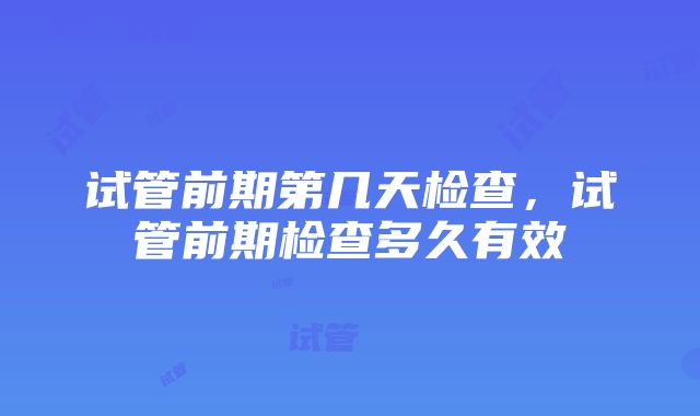 试管前期第几天检查，试管前期检查多久有效