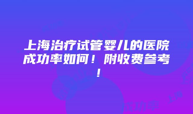 上海治疗试管婴儿的医院成功率如何！附收费参考！