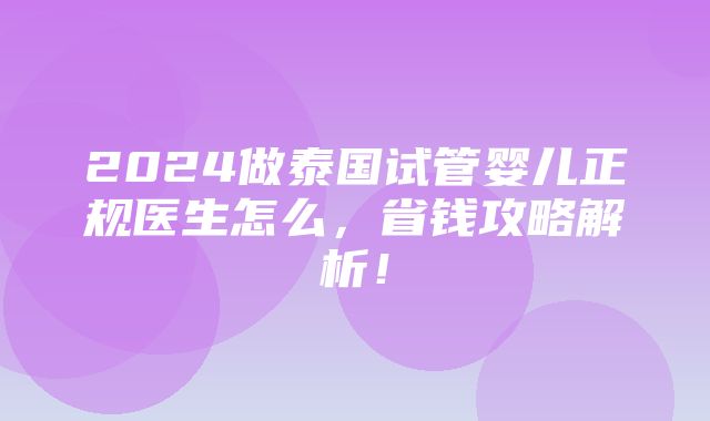 2024做泰国试管婴儿正规医生怎么，省钱攻略解析！