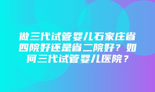 做三代试管婴儿石家庄省四院好还是省二院好？如何三代试管婴儿医院？