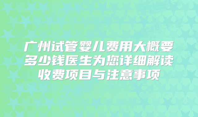 广州试管婴儿费用大概要多少钱医生为您详细解读收费项目与注意事项