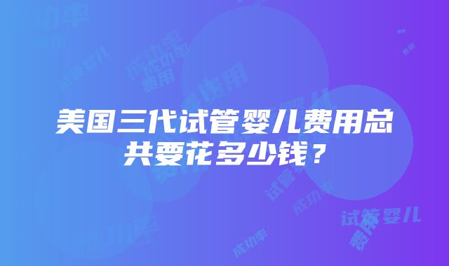 美国三代试管婴儿费用总共要花多少钱？