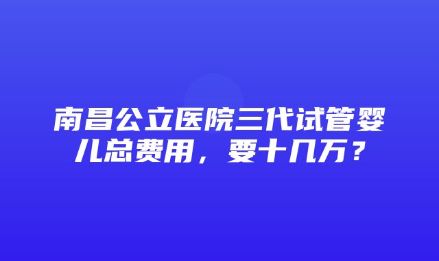 南昌公立医院三代试管婴儿总费用，要十几万？