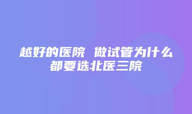 越好的医院 做试管为什么都要选北医三院