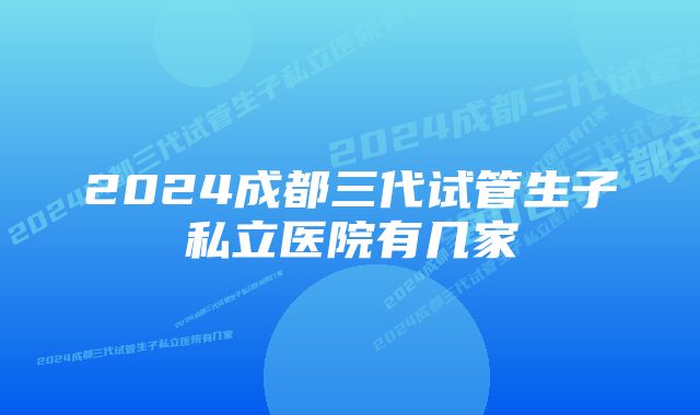 2024成都三代试管生子私立医院有几家