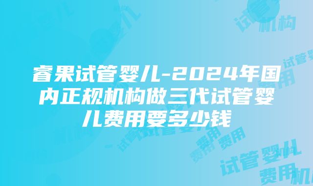 睿果试管婴儿-2024年国内正规机构做三代试管婴儿费用要多少钱