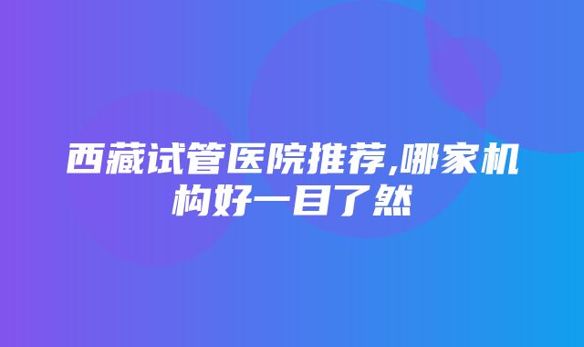 西藏试管医院推荐,哪家机构好一目了然