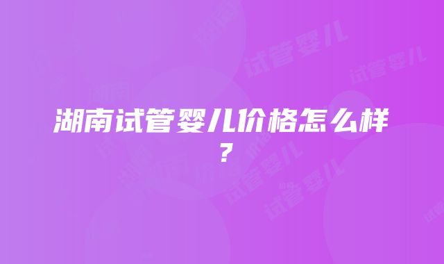 湖南试管婴儿价格怎么样？