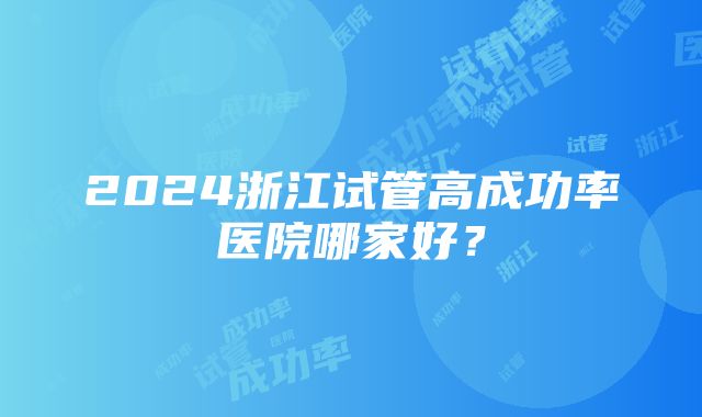 2024浙江试管高成功率医院哪家好？