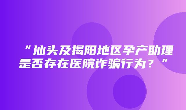 “汕头及揭阳地区孕产助理是否存在医院诈骗行为？”