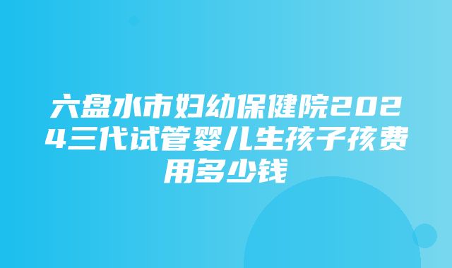 六盘水市妇幼保健院2024三代试管婴儿生孩子孩费用多少钱