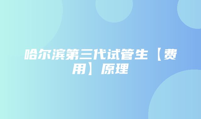 哈尔滨第三代试管生【费用】原理