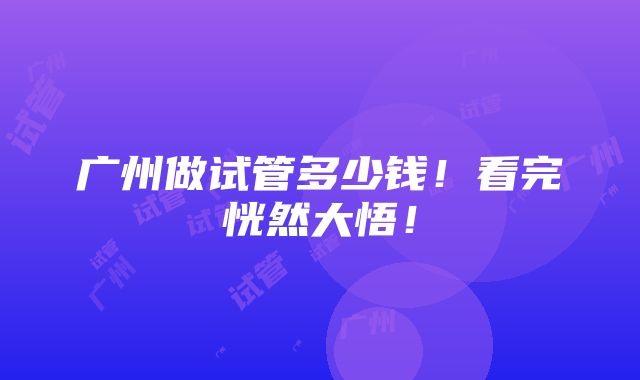 广州做试管多少钱！看完恍然大悟！