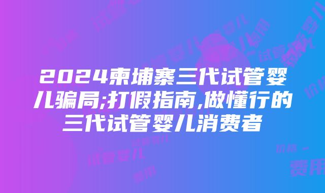 2024柬埔寨三代试管婴儿骗局;打假指南,做懂行的三代试管婴儿消费者