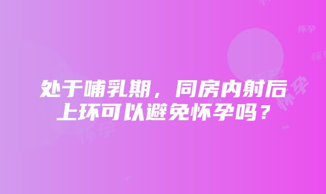 处于哺乳期，同房内射后上环可以避免怀孕吗？