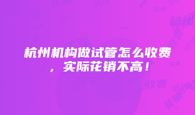 杭州机构做试管怎么收费，实际花销不高！