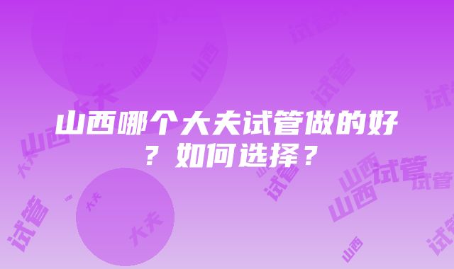 山西哪个大夫试管做的好？如何选择？