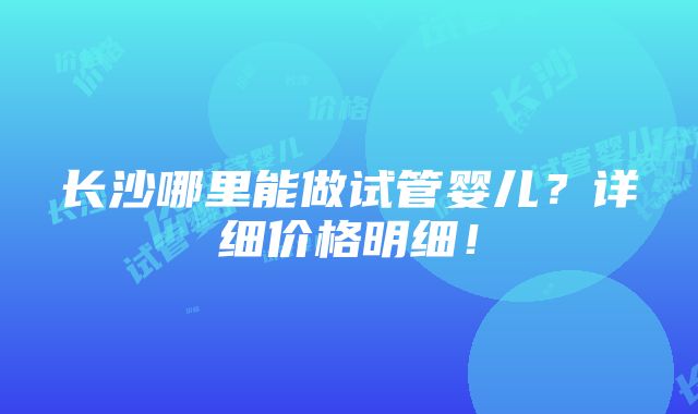 长沙哪里能做试管婴儿？详细价格明细！