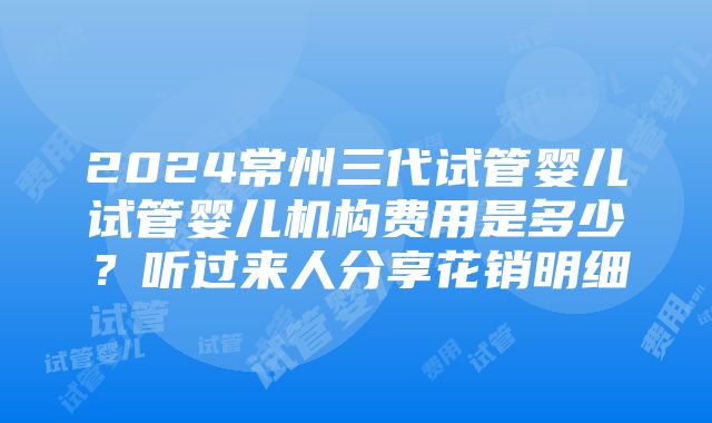 2024常州三代试管婴儿试管婴儿机构费用是多少？听过来人分享花销明细