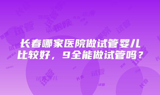 长春哪家医院做试管婴儿比较好，9全能做试管吗？