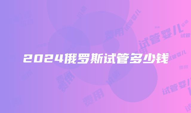 2024俄罗斯试管多少钱