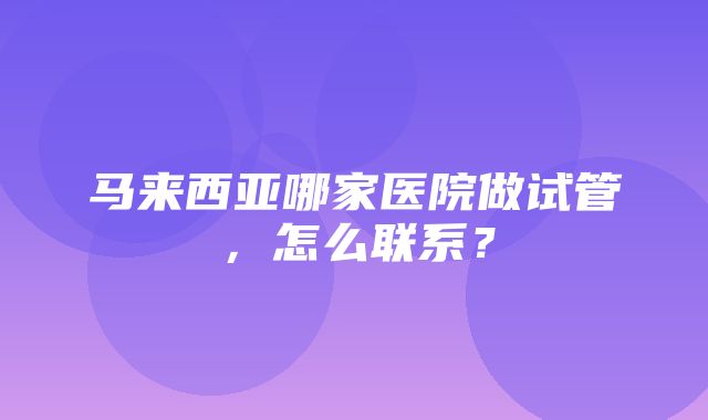 马来西亚哪家医院做试管，怎么联系？