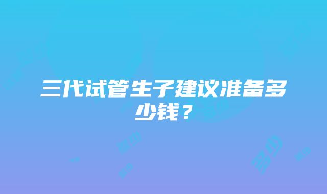 三代试管生子建议准备多少钱？