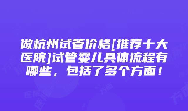 做杭州试管价格[推荐十大医院]试管婴儿具体流程有哪些，包括了多个方面！