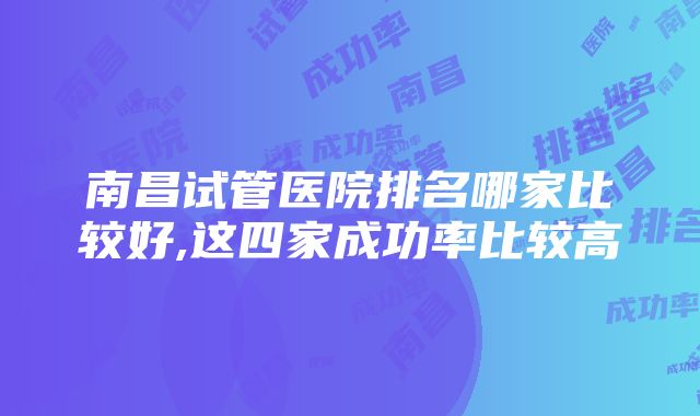 南昌试管医院排名哪家比较好,这四家成功率比较高