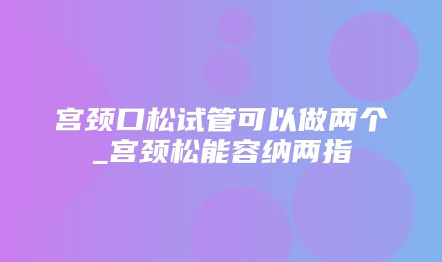 宫颈口松试管可以做两个_宫颈松能容纳两指