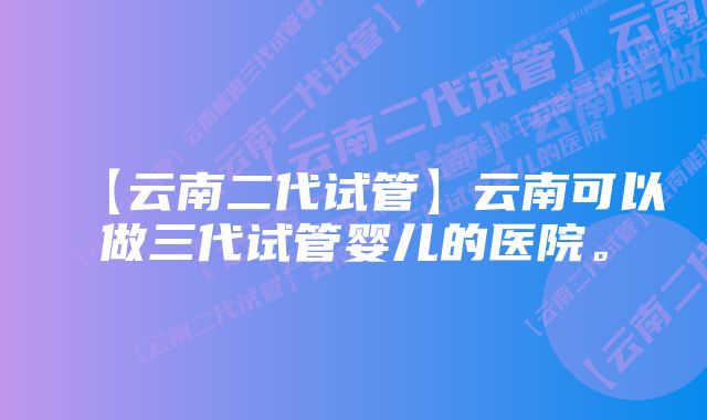 【云南二代试管】云南可以做三代试管婴儿的医院。