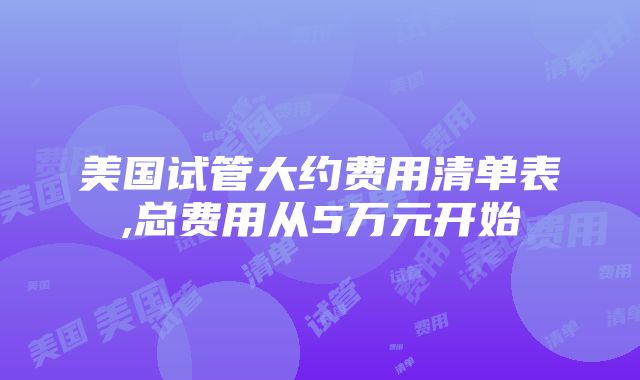 美国试管大约费用清单表,总费用从5万元开始