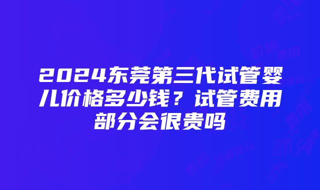 2024东莞第三代试管婴儿价格多少钱？试管费用部分会很贵吗