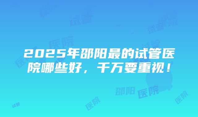 2025年邵阳最的试管医院哪些好，千万要重视！