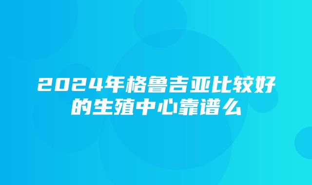 2024年格鲁吉亚比较好的生殖中心靠谱么