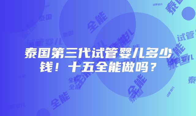 泰国第三代试管婴儿多少钱！十五全能做吗？