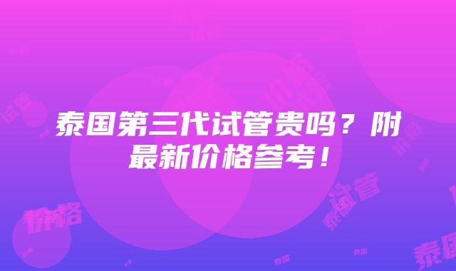 泰国第三代试管贵吗？附最新价格参考！