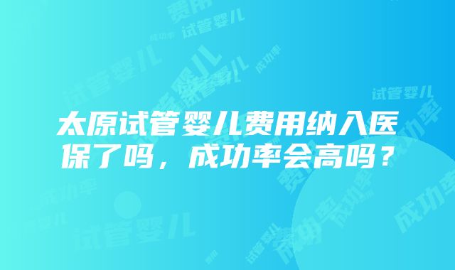 太原试管婴儿费用纳入医保了吗，成功率会高吗？