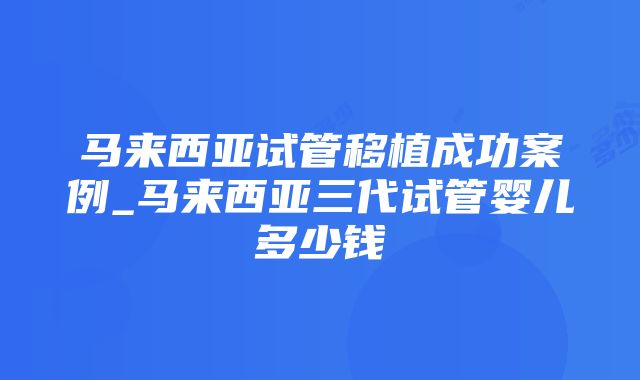 马来西亚试管移植成功案例_马来西亚三代试管婴儿多少钱