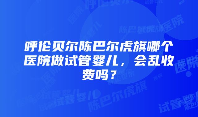 呼伦贝尔陈巴尔虎旗哪个医院做试管婴儿，会乱收费吗？