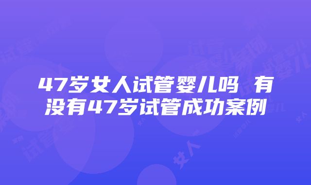 47岁女人试管婴儿吗 有没有47岁试管成功案例