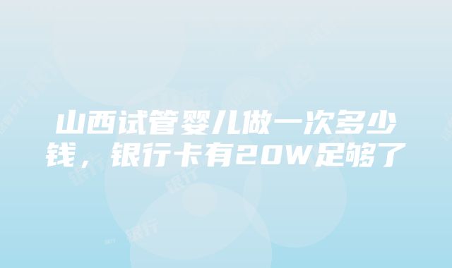 山西试管婴儿做一次多少钱，银行卡有20W足够了