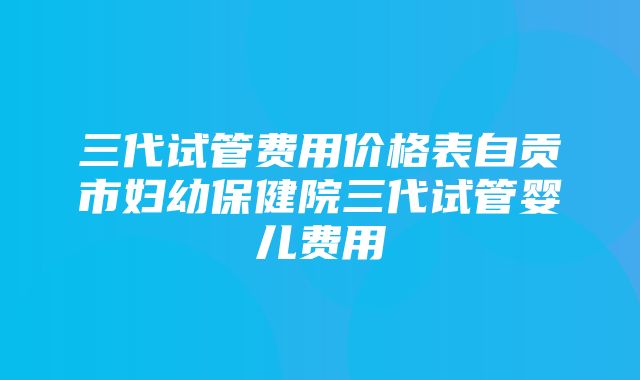 三代试管费用价格表自贡市妇幼保健院三代试管婴儿费用