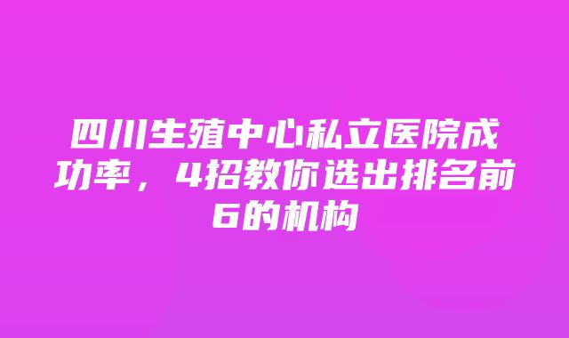 四川生殖中心私立医院成功率，4招教你选出排名前6的机构